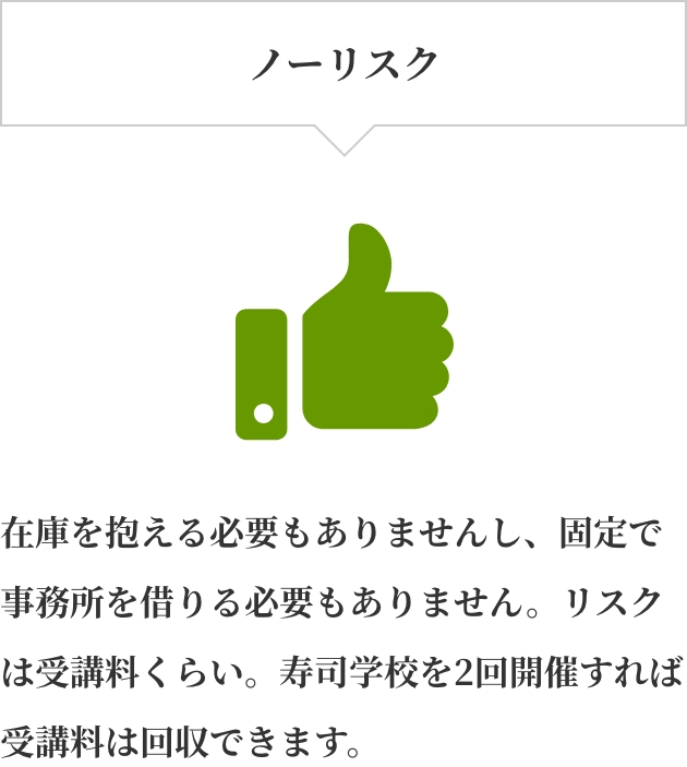 ノーリスク。在庫を抱える必要もありませんし、固定で事務所を借りる必要もありません。リスクは受講料くらい。寿司学校を2回開催すれば受講料は回収できます。